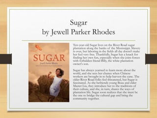 Sugar
by Jewell Parker Rhodes
Ten-year-old Sugar lives on the River Road sugar
plantation along the banks of the Mississippi. Slavery
is over, but laboring in the fields all day doesn't make
her feel very free. Thankfully, Sugar has a knack for
finding her own fun, especially when she joins forces
with forbidden friend Billy, the white plantation
owner's son.
Sugar has always yearned to learn more about the
world, and she sees her chance when Chinese
workers are brought in to help harvest the cane. The
older River Road folks feel threatened, but Sugar is
fascinated. As she befriends young Beau and elder
Master Liu, they introduce her to the traditions of
their culture, and she, in turn, shares the ways of
plantation life. Sugar soon realizes that she must be
the one to bridge the cultural gap and bring the
community together.
 