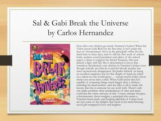 Sal & Gabi Break the Universe
by Carlos Hernandez
How did a raw chicken get inside Yasmany's locker? When Sal
Vidon meets Gabi Real for the first time, it isn't under the
best of circumstances. Sal is in the principal's office for the
third time in three days, and it's still the first week of school.
Gabi, student council president and editor of the school
paper, is there to support her friend Yasmany, who just
picked a fight with Sal. She is determined to prove that
somehow, Sal planted a raw chicken in Yasmany's locker, even
though nobody saw him do it and the bloody poultry has
since mysteriously disappeared. Sal prides himself on being
an excellent magician, but for this sleight of hand, he relied
on a talent no one would guess . . . except maybe Gabi, whose
sharp eyes never miss a trick. When Gabi learns that he's
capable of conjuring things much bigger than a chicken--
including his dead mother--and she takes it all in stride, Sal
knows that she is someone he can work with. There's only
one slight problem: their manipulation of time and space
could put the entire universe at risk. A sassy entropy sweeper,
a documentary about wedgies, a principal who wears a
Venetian bauta mask, and heaping platefuls of Cuban food
are just some of the delights that await in his mind-blowing
novel gift-wrapped in love and laughter.
 