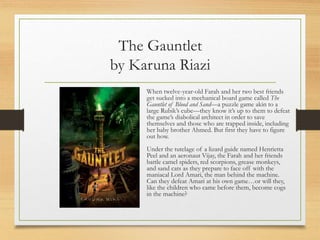 The Gauntlet
by Karuna Riazi
When twelve-year-old Farah and her two best friends
get sucked into a mechanical board game called The
Gauntlet of Blood and Sand—a puzzle game akin to a
large Rubik’s cube—they know it’s up to them to defeat
the game’s diabolical architect in order to save
themselves and those who are trapped inside, including
her baby brother Ahmed. But first they have to figure
out how.
Under the tutelage of a lizard guide named Henrietta
Peel and an aeronaut Vijay, the Farah and her friends
battle camel spiders, red scorpions, grease monkeys,
and sand cats as they prepare to face off with the
maniacal Lord Amari, the man behind the machine.
Can they defeat Amari at his own game…or will they,
like the children who came before them, become cogs
in the machine?
 