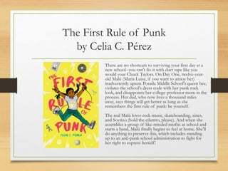 The First Rule of Punk
by Celia C. Pérez
There are no shortcuts to surviving your first day at a
new school--you can't fix it with duct tape like you
would your Chuck Taylors. On Day One, twelve-year-
old Malú (Maria Luisa, if you want to annoy her)
inadvertently upsets Posada Middle School's queen bee,
violates the school's dress code with her punk rock
look, and disappoints her college-professor mom in the
process. Her dad, who now lives a thousand miles
away, says things will get better as long as she
remembers the first rule of punk: be yourself.
The real Malú loves rock music, skateboarding, zines,
and Soyrizo (hold the cilantro, please). And when she
assembles a group of like-minded misfits at school and
starts a band, Malú finally begins to feel at home. She'll
do anything to preserve this, which includes standing
up to an anti-punk school administration to fight for
her right to express herself!
 