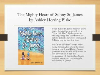 The Mighty Heart of Sunny St. James
by Ashley Herring Blake
When Sunny St. James receives a new
heart, she decides to set off on a
"New Life Plan": 1) do awesome
amazing things she could never do
before; 2) find a new best friend; and
3) kiss a boy for the first time.
Her "New Life Plan" seems to be
racing forward, but when she meets
her new best friend Quinn, Sunny
questions whether she really wants to
kiss a boy at all. When the
reemergence of her mother, Sunny
begins a journey to becoming the
new Sunny St. James.
 