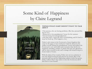 Some Kind of Happiness
by Claire Legrand
THINGS FINLEY HART DOESN’T WANT TO TALK
ABOUT
• Her parents, who are having problems. (But they pretend like
they’re not.)
• Being sent to her grandparents’ house for the summer.
• Never having met said grandparents.
• Her blue days—when life feels overwhelming, and it’s hard to
keep her head up. (This happens a lot.)
Finley’s only retreat is the Everwood, a forest kingdom that
exists in the pages of her notebook. Until she discovers the
endless woods behind her grandparents’ house and realizes the
Everwood is real--and holds more mysteries than she'd ever
imagined, including a family of pirates that she isn’t allowed to
talk to, trees covered in ash, and a strange old wizard living in a
house made of bones.
With the help of her cousins, Finley sets out on a mission to
save the dying Everwood and uncover its secrets. But as the
mysteries pile up and the frightening sadness inside her grows,
Finley realizes that if she wants to save the Everwood, she’ll
first have to save herself.
 