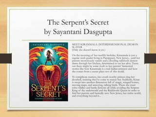 The Serpent’s Secret
by Sayantani Dasgupta
MEET KIRANMALA: INTERDIMENSIONAL DEMON
SLAYER
(Only she doesn't know it yet.)
On the morning of her twelfth birthday, Kiranmala is just a
regular sixth grader living in Parsippany, New Jersey... until her
parents mysteriously vanish and a drooling rakkhosh demon
slams through her kitchen, determined to eat her alive. Turns
out there might be some truth to her parents' fantastical
stories-like how Kiranmala is a real Indian princess and how
she comes from a secret place not of this world.
To complicate matters, two crush-worthy princes ring her
doorbell, insisting they've come to rescue her. Suddenly, Kiran
is swept into another dimension full of magic, winged horses,
moving maps, and annoying, talking birds. There she must
solve riddles and battle demons all while avoiding the Serpent
King of the underworld and the Rakkhoshi Queen in order to
find her parents and basically save New Jersey, her entire world,
and everything beyond it...
 