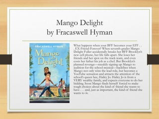 Mango Delight
by Fracaswell Hyman
What happens when your BFF becomes your EFF . .
. EX-Friend-Forever? When seventh-grader Mango
Delight Fuller accidentally breaks her BFF Brooklyn’s
new cell phone, her life falls apart. She loses her
friends and her spot on the track team, and even
costs her father his job as a chef. But Brooklyn’s
planned revenge—sneakily signing up Mango to
audition for the school musical—backfires when
Mango not only wins the lead role, but becomes a
YouTube sensation and attracts the attention of the
school’s queen bee, Hailey Jo. Hailey Jo is from a
VERY wealthy family, and expects everyone to do her
bidding. Soon Mango finds herself forced to make
tough choices about the kind of friend she wants to
have . . . and, just as important, the kind of friend she
wants to be.
 