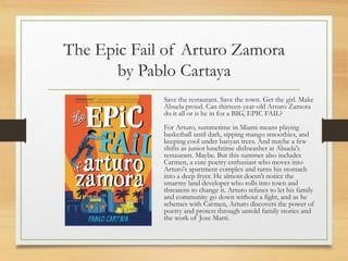 The Epic Fail of Arturo Zamora
by Pablo Cartaya
Save the restaurant. Save the town. Get the girl. Make
Abuela proud. Can thirteen-year-old Arturo Zamora
do it all or is he in for a BIG, EPIC FAIL?
For Arturo, summetime in Miami means playing
basketball until dark, sipping mango smoothies, and
keeping cool under banyan trees. And maybe a few
shifts as junior lunchtime dishwasher at Abuela's
restaurant. Maybe. But this summer also includes
Carmen, a cute poetry enthusiast who moves into
Arturo's apartment complex and turns his stomach
into a deep fryer. He almost doesn't notice the
smarmy land developer who rolls into town and
threatens to change it. Arturo refuses to let his family
and community go down without a fight, and as he
schemes with Carmen, Arturo discovers the power of
poetry and protest through untold family stories and
the work of Jose Marti.
 