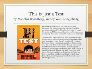 This is Just a Test
by Madelyn Rosenberg, Wendy Wan-Long Shang
David Da-Wei Horowitz has a lot on his plate.
Preparing for his upcoming bar mitzvah would be
enough work even if it didn't involve trying to please
his Jewish and Chinese grandmothers, who argue about
everything. But David just wants everyone to be happy.
That includes his friend Scott, who is determined to
win their upcoming trivia tournament but doesn't like
their teammate -- and David's best friend -- Hector.
Scott and David begin digging a fallout shelter just in
case this Cold War stuff with the Soviets turns south...
but David's not so convinced he wants to spend
forever in an underground bunker with Scott. Maybe it
would be better if Hector and Kelli Ann came with
them. But that would mean David has to figure out
how to stand up for Hector and talk to Kelli Ann.
Some days, surviving nuclear war feels like the least of
David's problems.
 