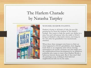 The Harlem Charade
by Natasha Tarpley
WATCHER. SHADOW. FUGITIVE.
Harlem is home to all kinds of kids. Jin sees life
passing her by from the window of her family's
bodega. Alex wants to help the needy one shelter at a
time, but can't tell anyone who she really is. Elvin's
living on Harlem's cold, lonely streets, surviving on
his own after his grandfather was mysteriously
attacked.
When these three strangers join forces to find out
what happened to Elvin's grandfather, their digging
leads them to an enigmatic artist whose missing
masterpieces are worth a fortune-one that might save
the neighborhood from development by an ambitious
politician who wants to turn it into Harlem World, a
ludicrous historic theme park. But if they don't find
the paintings soon, nothing in their beloved
neighborhood will ever be the same.
 