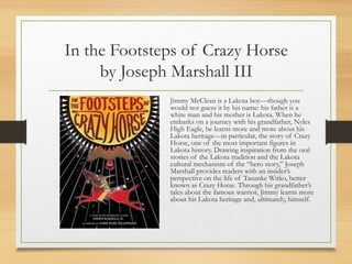 In the Footsteps of Crazy Horse
by Joseph Marshall III
Jimmy McClean is a Lakota boy—though you
would not guess it by his name: his father is a
white man and his mother is Lakota. When he
embarks on a journey with his grandfather, Nyles
High Eagle, he learns more and more about his
Lakota heritage—in particular, the story of Crazy
Horse, one of the most important figures in
Lakota history. Drawing inspiration from the oral
stories of the Lakota tradition and the Lakota
cultural mechanism of the “hero story,” Joseph
Marshall provides readers with an insider’s
perspective on the life of Tasunke Witko, better
known as Crazy Horse. Through his grandfather’s
tales about the famous warrior, Jimmy learns more
about his Lakota heritage and, ultimately, himself.
 