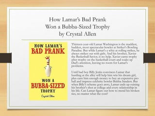 How Lamar’s Bad Prank
Won a Bubba-Sized Trophy
by Crystal Allen
Thirteen-year-old Lamar Washington is the maddest,
baddest, most spectacular bowler at Striker's Bowling
Paradise. But while Lamar's a whiz at rolling strikes, he
always strikes out with girls. And his brother, Xavier
the Basketball Savior, is no help. Xavier earns trophy
after trophy on the basketball court and soaks up
Dad's attention, leaving no room for Lamar's
problems.
Until bad boy Billy Jenks convinces Lamar that
hustling at the alley will help him win his dream girl,
plus earn him enough money to buy an expensive pro
ball and impress celebrity bowler Bubba Sanders. But
when Billy's scheme goes awry, Lamar ends up ruining
his brother's shot at college and every relationship in
his life. Can Lamar figure out how to mend his broken
ties, no matter what the cost?
 