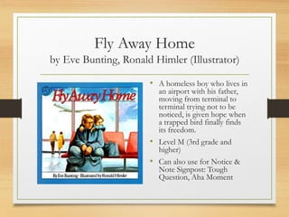 Fly Away Home
by Eve Bunting, Ronald Himler (Illustrator)
• A homeless boy who lives in
an airport with his father,
moving from terminal to
terminal trying not to be
noticed, is given hope when
a trapped bird finally finds
its freedom.
• Level M (3rd grade and
higher)
• Can also use for Notice &
Note Signpost: Tough
Question, Aha Moment
 