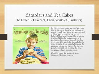 Saturdays and Tea Cakes
by Lester L. Laminack, Chris Soentpiet (Illustrator)
In this poetic memory, a young boy rides
his bicycle every Saturday up and down
country roads past farms, a graveyard, and
a filling station, until he reaches his
beloved Mammaw's house. She is waiting
for him. While she picks tomatoes, he
pushes the lawnmower through the dew-
wet grass. Afterwards, he always helps her
make teacakes from scratch, breaking the
eggs and stirring the batter. But the best
part, he remembers, is eating the hot,
sweet cakes fresh from the oven.
Consider using for Notice & Note
Signpost: Memory Moment
 