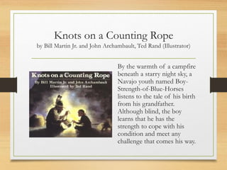 Knots on a Counting Rope
by Bill Martin Jr. and John Archambault, Ted Rand (Illustrator)
By the warmth of a campfire
beneath a starry night sky, a
Navajo youth named Boy-
Strength-of-Blue-Horses
listens to the tale of his birth
from his grandfather.
Although blind, the boy
learns that he has the
strength to cope with his
condition and meet any
challenge that comes his way.
 