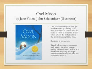 Owl Moon
by Jane Yolen, John Schoenherr (Illustrator)
• Late one winter night a little girl
and her father go owling. The
trees stand still as statues and the
world is silent as a dream. Whoo-
whoo-whoo, the father calls to
the mysterious nighttime bird.
But there is no answer.
Wordlessly the two companions
walk along, for when you go
owling you don't need words. You
don't need anything but hope.
Sometimes there isn't an owl, but
sometimes there is.
 
