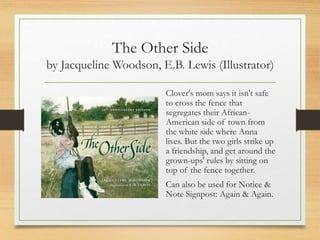 The Other Side
by Jacqueline Woodson, E.B. Lewis (Illustrator)
Clover's mom says it isn't safe
to cross the fence that
segregates their African-
American side of town from
the white side where Anna
lives. But the two girls strike up
a friendship, and get around the
grown-ups' rules by sitting on
top of the fence together.
Can also be used for Notice &
Note Signpost: Again & Again.
 