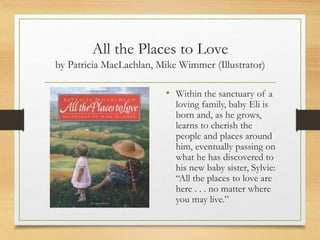 All the Places to Love
by Patricia MacLachlan, Mike Wimmer (Illustrator)
• Within the sanctuary of a
loving family, baby Eli is
born and, as he grows,
learns to cherish the
people and places around
him, eventually passing on
what he has discovered to
his new baby sister, Sylvie:
“All the places to love are
here . . . no matter where
you may live.”
 