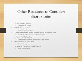 Other Resources to Consider:
Short Stories
• “Eleven” by Sandra Cisneros
• Great for 4th and 5th grade
• “Fish Cheeks” by Amy Tan
• Great for 6th grade and higher
• “The Joy of Reading and Writing: Superman and Me” by Sherman Alexie
• Great for 5th grade and higher – excellent for metaphors
• “A Plate of Peas” by Rick Beyer
• Great for all ages, can also be used for Notice & Note Signposts
• “Mississippi Mud” by Jessica Piper
• Great for all ages, memoir
• “So, What Are You Anyway?” by Lawrence Hill
• Middle school and higher
 