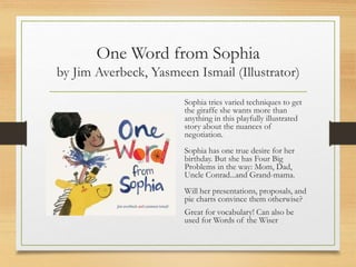 One Word from Sophia
by Jim Averbeck, Yasmeen Ismail (Illustrator)
Sophia tries varied techniques to get
the giraffe she wants more than
anything in this playfully illustrated
story about the nuances of
negotiation.
Sophia has one true desire for her
birthday. But she has Four Big
Problems in the way: Mom, Dad,
Uncle Conrad...and Grand-mama.
Will her presentations, proposals, and
pie charts convince them otherwise?
Great for vocabulary! Can also be
used for Words of the Wiser
 