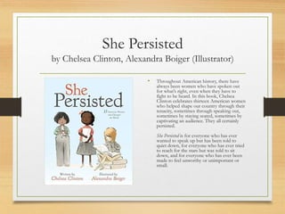 She Persisted
by Chelsea Clinton, Alexandra Boiger (Illustrator)
• Throughout American history, there have
always been women who have spoken out
for what’s right, even when they have to
fight to be heard. In this book, Chelsea
Clinton celebrates thirteen American women
who helped shape our country through their
tenacity, sometimes through speaking out,
sometimes by staying seated, sometimes by
captivating an audience. They all certainly
persisted.
She Persisted is for everyone who has ever
wanted to speak up but has been told to
quiet down, for everyone who has ever tried
to reach for the stars but was told to sit
down, and for everyone who has ever been
made to feel unworthy or unimportant or
small.
 