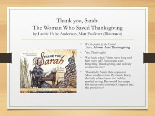 Thank you, Sarah:
The Woman Who Saved Thanksgiving
by Laurie Halse Anderson, Matt Faulkner (Illustrator)
• We the people of the United
States...Almost Lost Thanksgiving
• Yes. That's right!
• Way back when "skirts were long and
hats were tall" Americans were
forgetting Thanksgiving, and nobody
seemed to care!
• Thankfully, Sarah Hale appeared.
More steadfast than Plymouth Rock,
this lady editor knew the holiday
needed saving. But would her recipe
for rescue ever convince Congress and
the presidents?
 