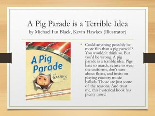 A Pig Parade is a Terrible Idea
by Michael Ian Black, Kevin Hawkes (Illustrator)
• Could anything possibly be
more fun than a pig parade!?
You wouldn't think so. But
you'd be wrong. A pig
parade is a terrible idea. Pigs
hate to march, refuse to wear
the uniforms, don't care
about floats, and insist on
playing country music
ballads. Those are just some
of the reasons. And trust
me, this hysterical book has
plenty more!
 