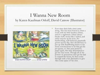 I Wanna New Room
by Karen Kaufman Orloff, David Catrow (Illustrator)
• Ever since their baby sister came
along, Alex has been forced to share a
room with his little brother, Ethan,
and it's a nightmare. Ethan always
breaks stuff, snores like a walrus, and
sticks crayons up his nose. No
hardworking, well-behaved, practically
grown-up boy like Alex should have to
put up with that!Writing letters to his
mom convinced her to let him get his
pet iguana, so Alex puts pencil to
paper again, this time determined to
get his own room. Though all of his
powers of persuasion can't get his dad
to expand the house, he does come
through with a fun alternative to give
Alex some space of his own.
 