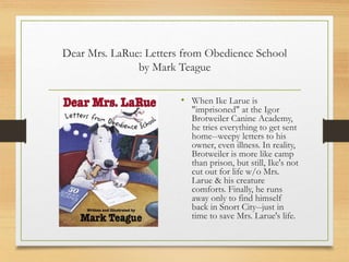 Dear Mrs. LaRue: Letters from Obedience School
by Mark Teague
• When Ike Larue is
"imprisoned" at the Igor
Brotweiler Canine Academy,
he tries everything to get sent
home--weepy letters to his
owner, even illness. In reality,
Brotweiler is more like camp
than prison, but still, Ike's not
cut out for life w/o Mrs.
Larue & his creature
comforts. Finally, he runs
away only to find himself
back in Snort City--just in
time to save Mrs. Larue's life.
 