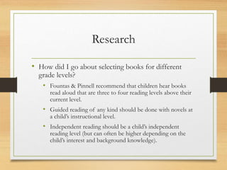 Research
• How did I go about selecting books for different
grade levels?
• Fountas & Pinnell recommend that children hear books
read aloud that are three to four reading levels above their
current level.
• Guided reading of any kind should be done with novels at
a child’s instructional level.
• Independent reading should be a child’s independent
reading level (but can often be higher depending on the
child’s interest and background knowledge).
 