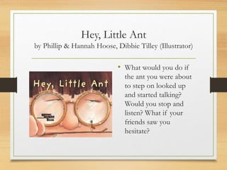 Hey, Little Ant
by Phillip & Hannah Hoose, Dibbie Tilley (Illustrator)
• What would you do if
the ant you were about
to step on looked up
and started talking?
Would you stop and
listen? What if your
friends saw you
hesitate?
 