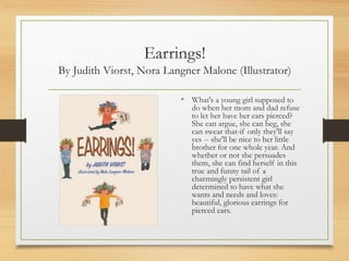 Earrings!
By Judith Viorst, Nora Langner Malone (Illustrator)
• What's a young girl supposed to
do when her mom and dad refuse
to let her have her ears pierced?
She can argue, she can beg, she
can swear that-if only they'll say
yes -- she'll be nice to her little
brother for one whole year. And
whether or not she persuades
them, she can find herself in this
true and funny tail of a
charmingly persistent girl
determined to have what she
wants and needs and loves:
beautiful, glorious earrings for
pierced ears.
 
