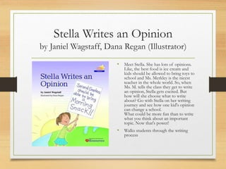 Stella Writes an Opinion
by Janiel Wagstaff, Dana Regan (Illustrator)
• Meet Stella. She has lots of opinions.
Like, the best food is ice cream and
kids should be allowed to bring toys to
school and Ms. Merkley is the nicest
teacher in the whole world. So, when
Ms. M. tells the class they get to write
an opinion, Stella gets excited. But
how will she choose what to write
about? Go with Stella on her writing
journey and see how one kid's opinion
can change a school.
What could be more fun than to write
what you think about an important
topic. Now that's power!
• Walks students through the writing
process
 