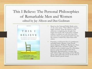 This I Believe: The Personal Philosophies
of Remarkable Men and Women
edited by Jay Allison and Dan Gediman
• Based on the National Public Radio series
of the same name, "This I Believe" features
eighty essayists--from the famous to the
unknown--completing the thought that
begins the book's title. Each piece compels
readers to rethink not only how they have
arrived at their own personal beliefs but also
the extent to which they share them with
others.
• Featuring a well-known list of contributors--
including Isabel Allende, Colin Powell,
Gloria Steinem, William F. Buckley Jr., Penn
Jillette, Bill Gates, and John Updike--the
collection also contains essays by a Brooklyn
lawyer; a part-time hospital clerk from
Rehoboth, Massachusetts; a woman who
sells Yellow Pages advertising in Fort Worth,
Texas; and a man who serves on the state of
Rhode Island's parole board.
 