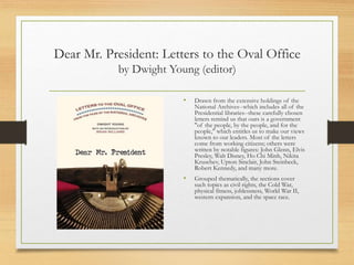 Dear Mr. President: Letters to the Oval Office
by Dwight Young (editor)
• Drawn from the extensive holdings of the
National Archives--which includes all of the
Presidential libraries--these carefully chosen
letters remind us that ours is a government
"of the people, by the people, and for the
people," which entitles us to make our views
known to our leaders. Most of the letters
come from working citizens; others were
written by notable figures: John Glenn, Elvis
Presley, Walt Disney, Ho Chi Minh, Nikita
Kruschev, Upton Sinclair, John Steinbeck,
Robert Kennedy, and many more.
• Grouped thematically, the sections cover
such topics as civil rights, the Cold War,
physical fitness, joblessness, World War II,
western expansion, and the space race.
 