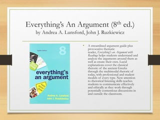 Everything’s An Argument (8th ed.)
by Andrea A. Lunsford, John J. Ruzkiewicz
• A streamlined argument guide plus
provocative thematic
reader, Everything's an Argument with
Readings helps students understand and
analyze the arguments around them as
well as create their own. Lucid
explanations cover the classical
rhetoric of the ancient Greeks
through the multimodal rhetoric of
today, with professional and student
models of every type. New attention
to rhetorical listening skills teaches
students to communicate effectively
and ethically as they work through
potentially contentious discussions in
and outside the classroom.
 