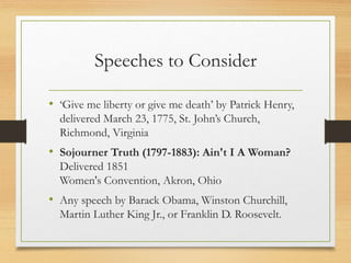Speeches to Consider
• ‘Give me liberty or give me death’ by Patrick Henry,
delivered March 23, 1775, St. John’s Church,
Richmond, Virginia
• Sojourner Truth (1797-1883): Ain't I A Woman?
Delivered 1851
Women's Convention, Akron, Ohio
• Any speech by Barack Obama, Winston Churchill,
Martin Luther King Jr., or Franklin D. Roosevelt.
 