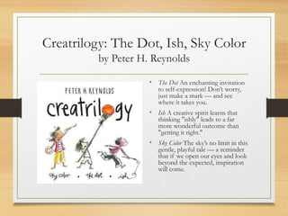 Creatrilogy: The Dot, Ish, Sky Color
by Peter H. Reynolds
• The Dot An enchanting invitation
to self-expression! Don’t worry,
just make a mark — and see
where it takes you.
• Ish A creative spirit learns that
thinking "ishly" leads to a far
more wonderful outcome than
"getting it right."
• Sky Color The sky’s no limit in this
gentle, playful tale — a reminder
that if we open our eyes and look
beyond the expected, inspiration
will come.
 