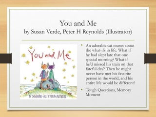 You and Me
by Susan Verde, Peter H Reynolds (Illustrator)
• An adorable cat muses about
the what-ifs in life: What if
he had slept late that one
special morning? What if
he’d missed his train on that
fateful day? Then he might
never have met his favorite
person in the world, and his
entire life would be different!
• Tough Questions, Memory
Moment
 