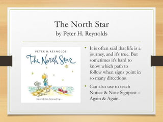The North Star
by Peter H. Reynolds
• It is often said that life is a
journey, and it’s true. But
sometimes it’s hard to
know which path to
follow when signs point in
so many directions.
• Can also use to teach
Notice & Note Signpost –
Again & Again.
 