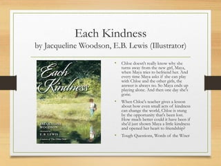 Each Kindness
by Jacqueline Woodson, E.B. Lewis (Illustrator)
• Chloe doesn't really know why she
turns away from the new girl, Maya,
when Maya tries to befriend her. And
every time Maya asks if she can play
with Chloe and the other girls, the
answer is always no. So Maya ends up
playing alone. And then one day she's
gone.
• When Chloe's teacher gives a lesson
about how even small acts of kindness
can change the world, Chloe is stung
by the opportunity that's been lost.
How much better could it have been if
she'd just shown Maya a little kindness
and opened her heart to friendship?
• Tough Questions, Words of the Wiser
 