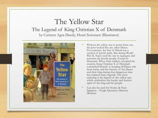 The Yellow Star
The Legend of King Christian X of Denmark
by Carmen Agra Deedy, Henri Sorensen (Illustrator)
• Without the yellow star to point them out,
the Jews looked like any other Danes.
For centuries, the Star of David was a
symbol of Jewish pride. But during World
War II, Nazis used the star to segregate and
terrorize the Jewish people. Except in
Denmark. When Nazi soldiers occupied his
country, King Christian X of Denmark
committed himself to keeping all Danes safe
from harm, and the bravery of the Danes
and their king during that dangerous time
has inspired many legends. The most
enduring is the legend of the yellow star,
which symbolizes the loyalty and fearless
spirit of the king and his people.
• Can also be used for Notice & Note
Signpost – Tough Question, Memory
Moment
 
