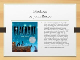 Blackout
by John Rocco
• One hot summer night in the city, all the
power goes out. The TV shuts off and a boy
wails, "Mommm!" His sister can no longer
use the phone, Mom can't work on her
computer, and Dad can't finish cooking
dinner. What's a family to do? When they go
up to the roof to escape the heat, they find
the lights--in stars that can be seen for a
change--and so many neighbors it's like a
block party in the sky! On the street below,
people are having just as much fun--talking,
rollerblading, and eating ice cream before it
melts. The boy and his family enjoy being
not so busy for once. They even have time
to play a board game together. When the
electricity is restored, everything can go back
to normal . . . but not everyone likes normal.
• Great for contrasts & contradictions
 