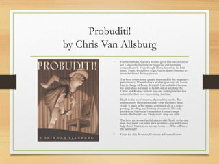 Probuditi!
by Chris Van Allsburg
• For his birthday, Calvin’s mother gives him two tickets to
see Lomax the Magnificent (magician and hypnotist
extraordinaire!). Even though Mama hints that his little
sister, Trudy, would love to go, Calvin doesn’t hesitate to
invite his friend Rodney instead.
The boys return home greatly impressed by the magician’s
performance. When Calvin’s mother goes out, she leaves
him in charge of Trudy. It’s a job Calvin dislikes because
his sister does not want to be left out of anything. So
Calvin and Rodney include her—by making her the first
subject for their own hypnotizing machine.
Much to the boys’ surprise, the machine works. But
unfortunately they cannot undo what they have done.
Trudy is stuck in her trance, convinced she is a dog—
panting, drooling, and barking at squirrels. The only
problem is, Calvin can’t remember Lomax’s magic
word—Probuditi!—so Trudy won’t snap out of it!
The boys are worried and decide to take Trudy to the one
man they know can solve their problem—but will Lomax
help them? Mama is on her way home . . . Who will have
the last laugh?
• Great for Aha Moment, Contrasts & Contradictions
 