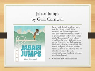 Jabari Jumps
by Gaia Cornwall
• Jabari is definitely ready to jump
off the diving board. He's
finished his swimming lessons
and passed his swim test, and he's
a great jumper, so he's not scared
at all. "Looks easy," says Jabari,
watching the other kids take their
turns. But when his dad squeezes
his hand, Jabari squeezes back. He
needs to figure out what kind of
special jump to do anyway, and he
should probably do some
stretches before climbing up onto
the diving board.
• Contrasts & Contradications
 