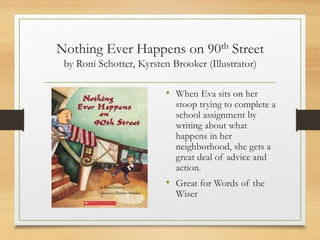 Nothing Ever Happens on 90th Street
by Roni Schotter, Kyrsten Brooker (Illustrator)
• When Eva sits on her
stoop trying to complete a
school assignment by
writing about what
happens in her
neighborhood, she gets a
great deal of advice and
action.
• Great for Words of the
Wiser
 