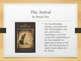 The Arrival
by Shaun Tan
• In a heartbreaking
parting, a man gives his
wife and daughter a last
kiss and boards a
steamship to cross the
ocean. He's embarking on
the most painful yet
important journey of his
life- he's leaving home to
build a better future for
his family.
 