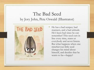 The Bad Seed
by Jory John, Pete Oswald (Illustrator)
• He has a bad temper, bad
manners, and a bad attitude.
He’s been bad since he can
remember! This seed cuts in
line every time, stares at
everybody and never listens.
But what happens when one
mischievous little seed
changes his mind about
himself, and decides that he
wants to be—happy?
 
