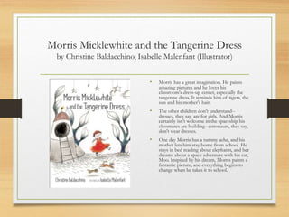Morris Micklewhite and the Tangerine Dress
by Christine Baldacchino, Isabelle Malenfant (Illustrator)
• Morris has a great imagination. He paints
amazing pictures and he loves his
classroom's dress-up center, especially the
tangerine dress. It reminds him of tigers, the
sun and his mother's hair.
• The other children don't understand--
dresses, they say, are for girls. And Morris
certainly isn't welcome in the spaceship his
classmates are building--astronauts, they say,
don't wear dresses.
• One day Morris has a tummy ache, and his
mother lets him stay home from school. He
stays in bed reading about elephants, and her
dreams about a space adventure with his cat,
Moo. Inspired by his dream, Morris paints a
fantastic picture, and everything begins to
change when he takes it to school.
 