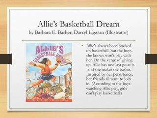 Allie’s Basketball Dream
by Barbara E. Barber, Darryl Ligasan (Illustrator)
• Allie's always been hooked
on basketball, but the boys
she knows won't play with
her. On the verge of giving
up, Allie has one last go at it-
-and she makes the basket.
Inspired by her persistence,
her friends all want to join
in. (According to the boys
watching Allie play, girls
can’t play basketball.)
 