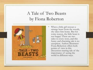 A Tale of Two Beasts
by Fiona Roberton
• When a little girl rescues a
strange beast from the woods,
she takes him home. But for
some reason, the little beast is
not happy! There are two
sides to every story, and this
funny and charming tale is no
exception. Author/illustrator
Fiona Roberton offers both
points of view in this
discussion-starting tale of the
importance of seeing the
world in different ways.
 