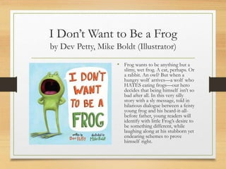 I Don’t Want to Be a Frog
by Dev Petty, Mike Boldt (Illustrator)
• Frog wants to be anything but a
slimy, wet frog. A cat, perhaps. Or
a rabbit. An owl? But when a
hungry wolf arrives—a wolf who
HATES eating frogs—our hero
decides that being himself isn’t so
bad after all. In this very silly
story with a sly message, told in
hilarious dialogue between a feisty
young frog and his heard-it-all-
before father, young readers will
identify with little Frog’s desire to
be something different, while
laughing along at his stubborn yet
endearing schemes to prove
himself right.
 