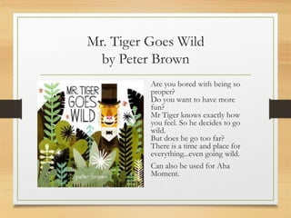 Mr. Tiger Goes Wild
by Peter Brown
Are you bored with being so
proper?
Do you want to have more
fun?
Mr Tiger knows exactly how
you feel. So he decides to go
wild.
But does he go too far?
There is a time and place for
everything...even going wild.
Can also be used for Aha
Moment.
 